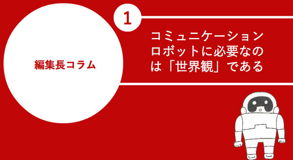 【編集長コラム】第1回 コミュニケーションロボットに必要なのは「世界観」である 画像