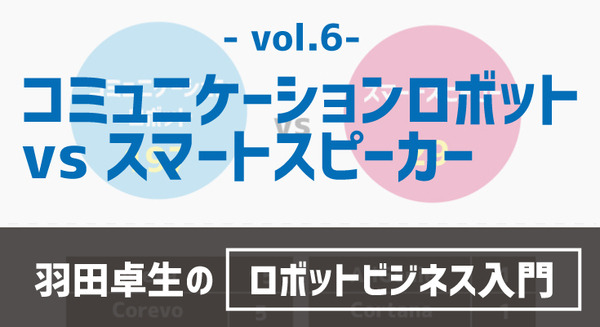 【羽田卓生のロボットビジネス入門vol.6】コミュニケーションロボットvsスマートスピーカーの行方