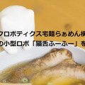 ソフトバンクロボティクス宅麺らぁめん横丁オープン ユカイ工学の小型ロボ「猫舌ふーふー」を店頭販売